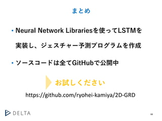 68
まとめ
• Neural Network Librariesを使ってLSTMを
実装し、ジェスチャー予測プログラムを作成
• ソースコードは全てGitHubで公開中
お試しください
https://github.com/ryohei-ka...