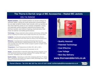 The Thorne & Derrick range of IBC Accessories – Heated IBC Jackets
DELTA RANGE
Thorne & Derrick – Tel: 0191 490 1547 Fax: 0191 477 5371 Email: northernsales@thorneandderrick.co.uk
• Quality Assured
• Patented Technology
• Cost Effective
• Low Voltage
• Next Day Delivery
Heated Jackets - Our heated jackets run at low voltage for
ultimate safety. Using the most advanced of technologies
we are able to deliver better heat transfer with our jackets at
less then half the power of our nearest competitor. Using
our patented carbon polymer material we produce high
thermal transfer and uniform heating characteristics that
mean we deliver unrivalled performance.
Technology - Unique patented carbon polymer technology. Unlike other
forms of heating the surface area is larger and there are no hot spots.
Longevity - Constructed using extra thick, high thermally efficient
materials. Lasting twice and three times as long as rival manufacturers.
Efficiency - Insulated lids as standard eliminating heat loss and
maintaining high efficiency. Heating Elements offer 70% more surface
area coverage. Our lower Watt version is equal in power to higher rated
competitor versions.
Temperature - Fixed Temperatures of either 30°c, 60°c or 90°c.
Bi-Metallic factory set thermostat with automatic cut off.
Design - Encapsulated in industrial grade high tenacity polyester cover
with reinforced chemical and water resistant PVC coating. IP55 rated
controller. Available in 24V or 48V versions.
Health & Safety - Operating at under 50V complying with the 17th edition
SELV regulations, providing a far superior safety advantage then a high
voltage or mains fed equivalent.
www.thorneandderrick.co.uk
Tel: +44 (0)191 490 1547
Fax: +44 (0)191 477 5371
Email: northernsales@thorneandderrick.co.uk
Website: www.heattracing.co.uk
www.thorneanderrick.co.uk
 