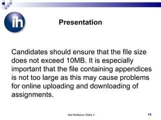 Presentation Candidates should ensure that the file size does not exceed 10MB. It is especially important that the file containing appendices is not too large as this may cause problems for online uploading and downloading of assignments. Neil McMahon Delta 3 
