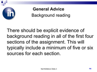 General Advice   Background reading There should be explicit evidence of background reading in all of the first four sections of the assignment. This will typically include a minimum of five or six sources for each section.  Neil McMahon Delta 3 