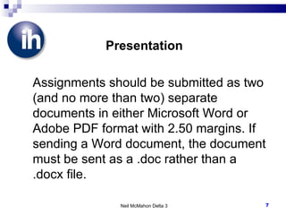 Presentation Assignments should be submitted as two (and no more than two) separate documents in either Microsoft Word or Adobe PDF format with 2.50 margins. If sending a Word document, the document must be sent as a .doc rather than a .docx file. Neil McMahon Delta 3 