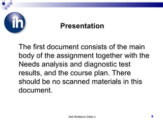 Presentation The first document consists of the main body of the assignment together with the Needs analysis and diagnostic test results, and the course plan. There should be no scanned materials in this document. Neil McMahon Delta 3 