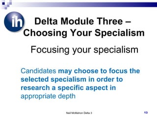 Neil McMahon Delta 3 Delta Module Three –  Choosing Your Specialism   Focusing your specialism Candidates  may choose to focus the selected specialism in order to research a specific aspect in  appropriate depth 