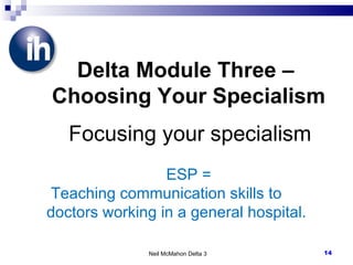 Neil McMahon Delta 3 Delta Module Three –  Choosing Your Specialism   Focusing your specialism ESP = Teaching communication skills to doctors working in a general hospital. 