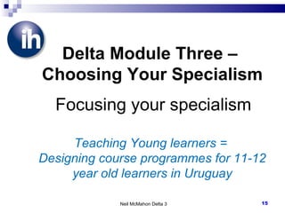 Neil McMahon Delta 3 Delta Module Three –  Choosing Your Specialism   Focusing your specialism Teaching Young learners =  Designing course programmes for 11-12 year old learners in Uruguay 
