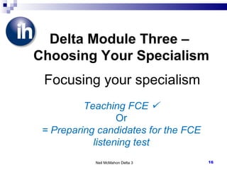 Neil McMahon Delta 3 Delta Module Three –  Choosing Your Specialism   Focusing your specialism Teaching FCE   Or = Preparing candidates for the FCE listening test 