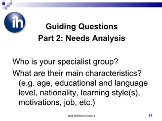 Guiding Questions Part 2: Needs Analysis Who is your specialist group? What are their main characteristics? (e.g. age, educational and language level, nationality, learning style(s), motivations, job, etc.) Neil McMahon Delta 3 