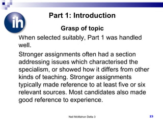 Part 1: Introduction Grasp of topic When selected suitably, Part 1 was handled well. Stronger assignments often had a section addressing issues which characterised the specialism, or showed how it differs from other kinds of teaching. Stronger assignments typically made reference to at least five or six relevant sources. Most candidates also made good reference to experience. Neil McMahon Delta 3 