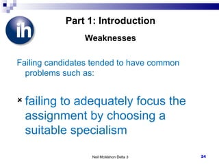 Part 1: Introduction Weaknesses Failing candidates tended to have common problems such as: failing to adequately focus the assignment by choosing a suitable specialism Neil McMahon Delta 3 