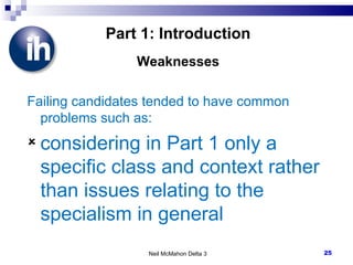 Part 1: Introduction Weaknesses Failing candidates tended to have common problems such as: considering in Part 1 only a specific class and context rather than issues relating to the specialism in general Neil McMahon Delta 3 