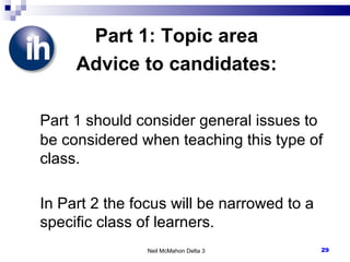 Part 1: Topic area Advice to candidates: Part 1 should consider general issues to be considered when teaching this type of class. In Part 2 the focus will be narrowed to a specific class of learners. Neil McMahon Delta 3 