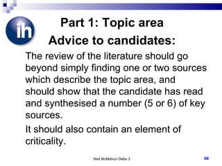 Part 1: Topic area Advice to candidates: The review of the literature should go beyond simply finding one or two sources which describe the topic area, and should show that the candidate has read and synthesised a number (5 or 6) of key sources.  It should also contain an element of criticality. Neil McMahon Delta 3 