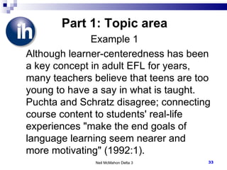 Part 1: Topic area Example 1 Although learner-centeredness has been a key concept in adult EFL for years, many teachers believe that teens are too young to have a say in what is taught. Puchta and Schratz disagree; connecting course content to students' real-life experiences "make the end goals of language learning seem nearer and more motivating" (1992:1). Neil McMahon Delta 3 