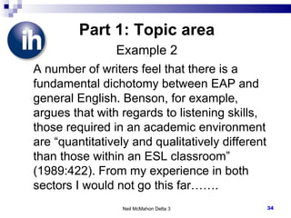 Part 1: Topic area Example 2 A number of writers feel that there is a fundamental dichotomy between EAP and general English. Benson, for example, argues that with regards to listening skills, those required in an academic environment are “quantitatively and qualitatively different than those within an ESL classroom” (1989:422). From my experience in both sectors I would not go this far……. Neil McMahon Delta 3 