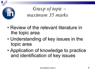 Grasp of topic –  maximum 35 marks •  Review of the relevant literature in the topic area •  Understanding of key issues in the topic area •  Application of knowledge to practice and identification of key issues Neil McMahon Delta 3 