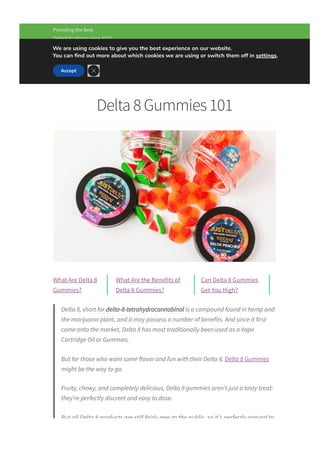 (833) 458­7822   
Providing the Best
Delta8 Products since 2017
Delta 8 Gummies 101
What Are Delta 8
Gummies?
What Are the Benefits of
Delta 8 Gummies?
Can Delta 8 Gummies
Get You High?
Delta 8, short for delta­8­tetrahydrocannabinol is a compound found in hemp and
the marijuana plant, and it may possess a number of benefits. And since it first
came onto the market, Delta 8 has most traditionally been used as a Vape
Cartridge Oil or Gummies.
But for those who want some flavor and fun with their Delta 8, Delta 8 Gummies
might be the way to go.
Fruity, chewy, and completely delicious, Delta 8 gummies aren’t just a tasty treat:
they’re perfectly discreet and easy to dose.
But all Delta 8 products are still fairly new to the public, so it’s perfectly natural to
have some questions.
Menu
We are using cookies to give you the best experience on our website.
You can 몭nd out more about which cookies we are using or switch them off in settings.
Accept

 