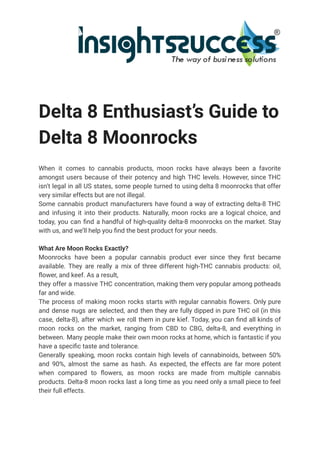 Delta 8 Enthusiast’s Guide to
Delta 8 Moonrocks
When it comes to cannabis products, moon rocks have always been a favorite
amongst users because of their potency and high THC levels. However, since THC
isn’t legal in all US states, some people turned to using delta 8 moonrocks that offer
very similar effects but are not illegal.
Some cannabis product manufacturers have found a way of extracting delta-8 THC
and infusing it into their products. Naturally, moon rocks are a logical choice, and
today, you can find a handful of high-quality delta-8 moonrocks on the market. Stay
with us, and we’ll help you find the best product for your needs.
What Are Moon Rocks Exactly?
Moonrocks have been a popular cannabis product ever since they first became
available. They are really a mix of three different high-THC cannabis products: oil,
flower, and keef. As a result,
they offer a massive THC concentration, making them very popular among potheads
far and wide.
The process of making moon rocks starts with regular cannabis flowers. Only pure
and dense nugs are selected, and then they are fully dipped in pure THC oil (in this
case, delta-8), after which we roll them in pure kief. Today, you can find all kinds of
moon rocks on the market, ranging from CBD to CBG, delta-8, and everything in
between. Many people make their own moon rocks at home, which is fantastic if you
have a specific taste and tolerance.
Generally speaking, moon rocks contain high levels of cannabinoids, between 50%
and 90%, almost the same as hash. As expected, the effects are far more potent
when compared to flowers, as moon rocks are made from multiple cannabis
products. Delta-8 moon rocks last a long time as you need only a small piece to feel
their full effects.
 