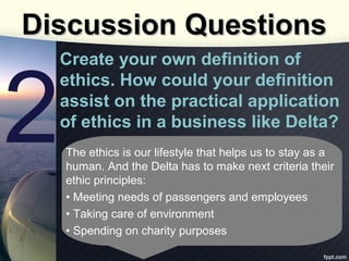 Discussion Questions

2

Create your own definition of
ethics. How could your definition
assist on the practical application
of ethics in a business like Delta?
The ethics is our lifestyle that helps us to stay as a
human. And the Delta has to make next criteria their
ethic principles:
• Meeting needs of passengers and employees
• Taking care of environment
• Spending on charity purposes

 