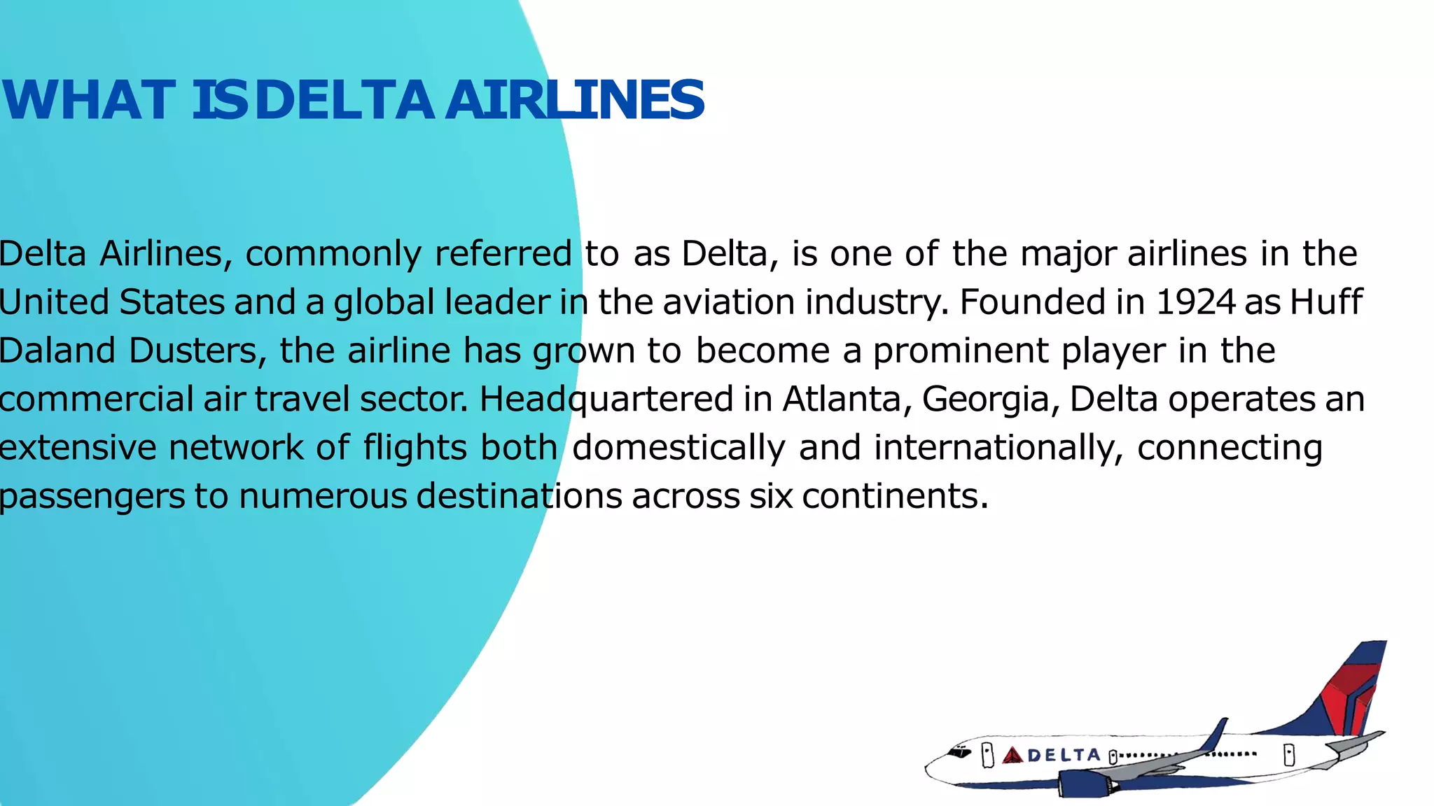 Delta Airlines, commonly referred to as Delta, is one of the major airlines in the
United States and a global leader in the aviation industry. Founded in 1924 as Huff
Daland Dusters, the airline has grown to become a prominent player in the
commercial air travel sector. Headquartered in Atlanta, Georgia, Delta operates an
extensive network of flights both domestically and internationally, connecting
passengers to numerous destinations across six continents.
WHAT ISDELTAAIRLINES
 