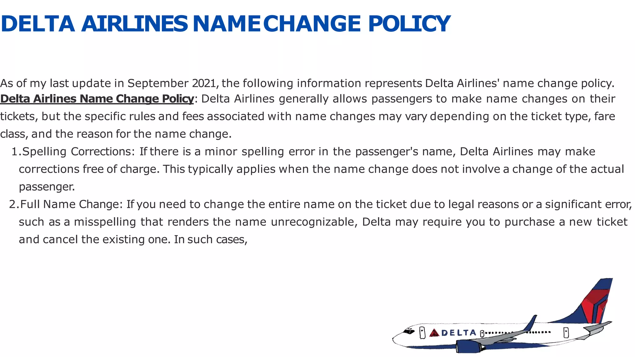 DELTA AIRLINES NAMECHANGE POLICY
As of my last update in September 2021, the following information represents Delta Airlines' name change policy.
Delta Airlines Name Change Policy: Delta Airlines generally allows passengers to make name changes on their
tickets, but the specific rules and fees associated with name changes may vary depending on the ticket type, fare
class, and the reason for the name change.
1.Spelling Corrections: If there is a minor spelling error in the passenger's name, Delta Airlines may make
corrections free of charge. This typically applies when the name change does not involve a change of the actual
passenger.
2.Full Name Change: If you need to change the entire name on the ticket due to legal reasons or a significant error,
such as a misspelling that renders the name unrecognizable, Delta may require you to purchase a new ticket
and cancel the existing one. In such cases,
 