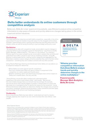 Delta better understands its online customers through
  competitive analysis
 Delta.com, Delta Air Lines’ award-winning website, uses Hitwise to analyze online competitive
 information to stay aware of trends and quickly determine changes taking place in the online
 travel and airline industries.

The Challenge
The travel and airline industries are both highly competitive – especially in the online
space where it’s easy for travelers to quickly search for the cheapest airline tickets                             Hitwise at work:
available. Understanding what is working most effectively and ef ciently within the
industry online, as well as having the ability to react and adapt swiftly are a must.

The Solution                                                                                                       Competitive Insights for
“By keeping up-to-date with competitive trends, we are able to react to changes in                                 understanding consumer
consumer behavior and investigate causes for that behavior,” says Francis Lavelle,                                 behavior
Delta’s Manager of Web Analytics. “The value is in the analysis - by creating a
                                                                                                                   Industry
Hitwise report of our exact competitive set, we are able to analyze their activities and
                                                                                                                   Travel
understand how traf c is driven to each site by marketing channels.” Using My
Hitwise, a customizable tool for creating custom categories and aggregations, the
Delta team created a custom category of airline websites they view to be their online
competition - something they were unable to achieve with any other provider.

Using Hitwise Rankings, Charting and Clickstream tools, Delta.com was able to run                               “Hitwise provides
a competitive analysis to determine:                                                                             competitive information
   - Where Delta.com ranks against speci c competitors                                                          that allows Delta to analyze
   - How much market share delta.com gains or loses in comparison to the                                         trends and quickly
     competition on a daily, weekly and monthly basis                                                            determine changes in the
   - Whether marketing, search and advertising campaigns have a direct impact on
     Delta.com’s market share – the very next day                                                                online marketplace.”
“Using Hitwise, we are also able to analyze and understand what’s                                               Francis Lavelle
happening in the online travel industry daily,” said Lavelle. “We discover                                      Manager Web Analytics
the most notable changes that occurred and react accordingly. For example,
discovering which sites had the biggest increases in market share on a particular
                                                                                                                Delta Air Lines
day, leads us to investigate further to identify the reason for the movement.” Using
Hitwise Clickstream data, Delta can determine whether the changes were a result of
new search campaigns, advertising partnerships or other promotions and then apply
that knowledge to the airline’s own marketing strategies.

The Bene ts
Since using Hitwise, Delta has been able to “understand and react to industry
changes, applying new insight to our own online business like never before,” said
Lavelle.




 About Experian Hitwise
 Experian Hitwise is the leading online competitive intelligence service. Experian Hitwise gives marketers a
 competitive advantage by providing daily insights on how 25 million Internet users around the world interact
 with more than 1 million websites. This external view helps companies grow and protect their businesses by
 identifying threats and opportunities as they develop. Experian Hitwise has more than 1,500 clients across
 numerous sectors, including nancial services, media, travel and retail.
 Experian Hitwise (FTS:EXPN), www.experianplc.com, operates in the United States, the United Kingdom,
 Australia, New Zealand, Hong Kong, Singapore, Canada and Brazil. More information about Experian
 Hitwise is available at www.hitwise.com.
                                                                                                                     ©2009 Hitwise Pty. Ltd. All of the trademarks
 For up-to-date analysis of online trends, please visit the Hitwise Research Blog at www.ilovedata.com and            and logo are the property of their respective
 Hitwise Data Center at www.hitwise.com/us/resources/data-center.                                                                       owners. All rights reserved.
 