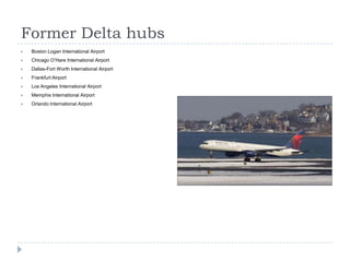 Former Delta hubs


Boston Logan International Airport



Chicago O’Hare International Airport



Dallas-Fort Worth International Airport



Frankfurt Airport



Los Angeles International Airport



Memphis International Airport



Orlando International Airport

 