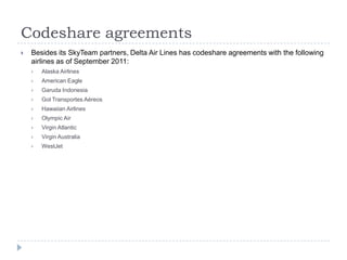Codeshare agreements


Besides its SkyTeam partners, Delta Air Lines has codeshare agreements with the following
airlines as of September 2011:


Alaska Airlines



American Eagle



Garuda Indonesia



Gol Transportes Aéreos



Hawaiian Airlines



Olympic Air



Virgin Atlantic



Virgin Australia



WestJet

 