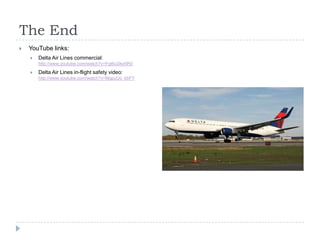 The End


YouTube links:


Delta Air Lines commercial:
http://www.youtube.com/watch?v=Fgt6uDke5R0



Delta Air Lines in-flight safety video:
http://www.youtube.com/watch?v=MgpzUo_kbFY

 