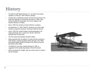 History


Founded as Huff Daland Dusters, Inc., an aerial crop dusting
operation, on May 30, 1924 in Macon, Georgia.



Created with a Huff-Daland Duster, the first real crop duster, the
plane was deployed to combat the boll weevil in 1925; it was
owned by Delta Air Corporation (it’s now on display in the
Southern Museum of Flight).



Also in 1925, the company moved to Monroe, Louisiana.



On September 13, 1928, Collett E. Woolman, one of the initial
directors, bought the company, renaming it Delta Air Service.



Late in 1929, the company began carrying passengers; the
single passenger sat in a chair put in the bin, where the
pesticide was normally held.



The first routes were between Southern states.



Delta expanded with the addition of routes and the purchase of
other airlines; replaced propeller planes with jets in the 1960s
and entered global contest to Europe in the 1970s and across
the Pacific in the 1980s.



The Delta Air Lines logo, initially disclosed in 1959, is
suggestive of the swept-wing design of the DC-8 aircraft.



Often nicknamed the “widget” logo, the current vision is made of
two 3D triangles.

 