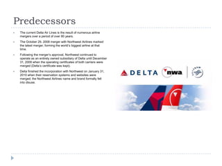Predecessors


The current Delta Air Lines is the result of numerous airline
mergers over a period of over 80 years.



The October 29, 2008 merger with Northwest Airlines marked
the latest merger, forming the world’s biggest airline at that
time.



Following the merger’s approval, Northwest continued to
operate as an entirely owned subsidiary of Delta until December
31, 2009 when the operating certificates of both carriers were
merged (Delta’s certificate was kept).



Delta finished the incorporation with Northwest on January 31,
2010 when their reservation systems and websites were
merged; the Northwest Airlines name and brand formally fell
into disuse.

 