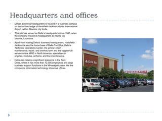 Headquarters and offices


Delta’s business headquarters is housed in a business campus
on the northern edge of Hartsfield-Jackson Atlanta International
Airport, within Atlanta’s city limits.



This site has served as Delta’s headquarters since 1941, when
the company moved its headquarters to Atlanta via
Monroe, Louisiana.



Apart from hosting Delta’s business headquarters, HartsfieldJackson is also the home base of Delta TechOps, Delta’s
Technical Operations Center, the airline’s main
maintenance, repair, and overhaul arm and the biggest fullservice airline MRO in North America; specializes in
engines, modules, airframe, and line maintenance.



Delta also retains a significant presence in the Twin
Cities, where it has more than 12,000 employees and large
business support functions in the Minneapolis area, like the
company’s information technology divisional offices.

 