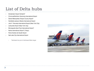 List of Delta hubs


Amsterdam Airport Schiphol*



Cincinnati/Northern Kentucky International Airport



Detroit Metropolitan Wayne County Airport*



Hartsfield-Jackson Atlanta International Airport



John F. Kennedy International Airport (New York City)



LaGuardia Airport (New York City)



Minneapolis-Saint Paul International Airport*



Narita International Airport* (Tokyo)



Paris-Charles de Gaulle Airport



Salt Lake City International Airport



*Northwest hub prior to Northwest-Delta merger

 