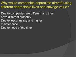 Why would companies depreciate aircraft using
different depreciable lives and salvage value?
Due to companies are different and they
have different authority.
Due to lesser usage and higher
maintenance.
Due to need of the time.
 