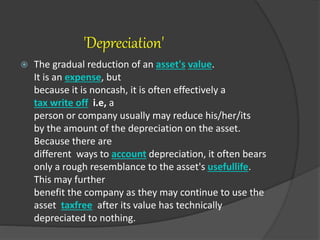 'Depreciation'
 The gradual reduction of an asset's value.
It is an expense, but
because it is noncash, it is often effectively a
tax write off i.e, a
person or company usually may reduce his/her/its
by the amount of the depreciation on the asset.
Because there are
different ways to account depreciation, it often bears
only a rough resemblance to the asset's usefullife.
This may further
benefit the company as they may continue to use the
asset taxfree after its value has technically
depreciated to nothing.
 