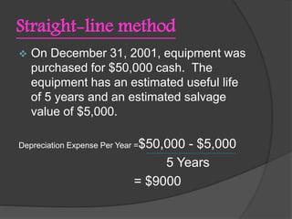 Straight-line method
 On December 31, 2001, equipment was
purchased for $50,000 cash. The
equipment has an estimated useful life
of 5 years and an estimated salvage
value of $5,000.
Depreciation Expense Per Year =$50,000 - $5,000
5 Years
= $9000
 