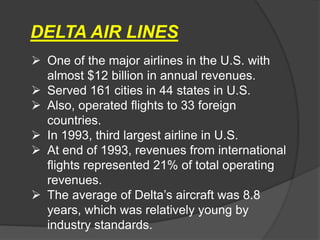  One of the major airlines in the U.S. with
almost $12 billion in annual revenues.
 Served 161 cities in 44 states in U.S.
 Also, operated flights to 33 foreign
countries.
 In 1993, third largest airline in U.S.
 At end of 1993, revenues from international
flights represented 21% of total operating
revenues.
 The average of Delta’s aircraft was 8.8
years, which was relatively young by
industry standards.
DELTA AIR LINES
 