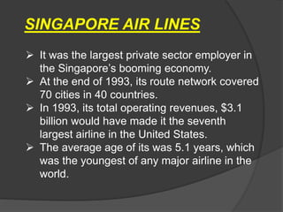 SINGAPORE AIR LINES
 It was the largest private sector employer in
the Singapore’s booming economy.
 At the end of 1993, its route network covered
70 cities in 40 countries.
 In 1993, its total operating revenues, $3.1
billion would have made it the seventh
largest airline in the United States.
 The average age of its was 5.1 years, which
was the youngest of any major airline in the
world.
 