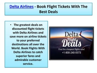Delta Airlines - Book Flight Tickets With The
Best Deals
• The greatest deals on
discounted flight tickets
with Delta Airlines and
save more on airline tickets
to your preferred
destinations all over the
World. Book Flights With
Delta Airlines to catch
superior fares and
admirable customer
service.
 