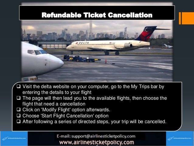  Visit the delta website on your computer, go to the My Trips bar by
entering the details to your flight
 The page will then lead you to the available flights, then choose the
flight that need a cancellation
 Click on 'Modify Flight' option afterwards.
 Choose 'Start Flight Cancellation' option
 After following a series of directed steps, your trip will be cancelled.
 