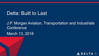 Delta: Built to Last
J.P. Morgan Aviation, Transportation and Industrials
Conference
March 13, 2018
 
