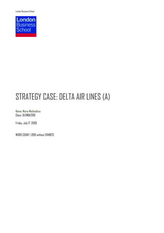 London Business School




STRATEGY CASE: DELTA AIR LINES (A)
Name: Maria Medvedeva
Class: DLEMBA2010

Friday, July 17, 2009


WORD COUNT: 1,999 without EXHIBITS
 