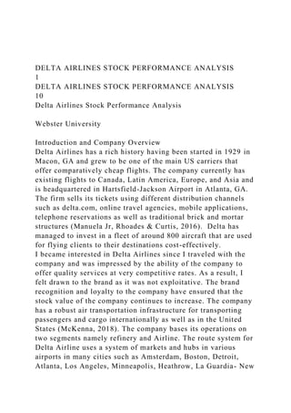 DELTA AIRLINES STOCK PERFORMANCE ANALYSIS
1
DELTA AIRLINES STOCK PERFORMANCE ANALYSIS
10
Delta Airlines Stock Performance Analysis
Webster University
Introduction and Company Overview
Delta Airlines has a rich history having been started in 1929 in
Macon, GA and grew to be one of the main US carriers that
offer comparatively cheap flights. The company currently has
existing flights to Canada, Latin America, Europe, and Asia and
is headquartered in Hartsfield-Jackson Airport in Atlanta, GA.
The firm sells its tickets using different distribution channels
such as delta.com, online travel agencies, mobile applications,
telephone reservations as well as traditional brick and mortar
structures (Manuela Jr, Rhoades & Curtis, 2016). Delta has
managed to invest in a fleet of around 800 aircraft that are used
for flying clients to their destinations cost-effectively.
I became interested in Delta Airlines since I traveled with the
company and was impressed by the ability of the company to
offer quality services at very competitive rates. As a result, I
felt drawn to the brand as it was not exploitative. The brand
recognition and loyalty to the company have ensured that the
stock value of the company continues to increase. The company
has a robust air transportation infrastructure for transporting
passengers and cargo internationally as well as in the United
States (McKenna, 2018). The company bases its operations on
two segments namely refinery and Airline. The route system for
Delta Airline uses a system of markets and hubs in various
airports in many cities such as Amsterdam, Boston, Detroit,
Atlanta, Los Angeles, Minneapolis, Heathrow, La Guardia- New
 