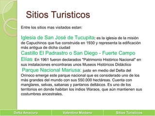Sitios TuristicosEntre los sitios mas visitados estan:Iglesia de San José de Tucupita: es la iglesia de la misión de Capuchinos que fue construida en 1930 y representa la edificación más antigua de dicha ciudadCastillo El Padrastro o San Diego - Fuerte Campo Elías: En 1961 fueron declarados "Patrimonio Histórico Nacional" en sus instalaciones encontraras unos Museos Históricos DidácticoParque Nacional Mariusa: justoen medio del Delta del Orinoco emerge este parque nacional que es considerado uno de los más grandes del mundo con sus 550.000 hectáreas. Cuenta con manglares, selvas, sabanas y pantanos deltáicos. Es uno de los territorios en donde habitan los indios Waraos, que aún mantienen sus costumbres ancestrales.
