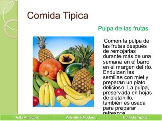 Comida TipicaPulpa de las frutas   Comen la pulpa de las frutas después de remojarlas durante más de una semana en el barro en el margen del río. Endulzan las semillas con miel y preparan un plato delicioso. La pulpa, preservada en hojas de platanillo, también es usada para preparar refrescos.