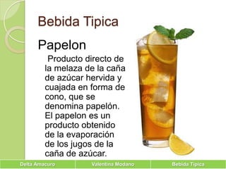 Bebida TipicaPapelon    Producto directo de la melaza de la caña de azúcar hervida y cuajada en forma de cono, que se denomina papelón. El papelon es un producto obtenido de la evaporación de los jugos de la caña de azúcar.