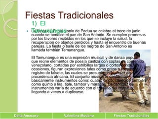 Fiestas Tradicionales1)  El TamunangueLa fiesta de San Antonio de Padua se celebra el trece de junio cuando se bendice el pan de San Antonio. Se cumplen promesas por los favores recibidos en los que se incluye la salud, la recuperación de objetos perdidos y hasta el encuentro de buenas parejas. La fiesta o baile de los negros de San Antonio es llamada también Tamunangue.El Tamunangue es una expresión musical y de danza popular que reúne elementos de poesía castiza con coplas de contenido venezolano, cortadas por estribillos largos o cortos donde, en ocasiones, figuran expresiones tales como gritos o formas en registro de falsete, las cuales se presume podrían ser de procedencia africana. El conjunto musical lo conforman básicamente instrumentos como: cuatro, cinco, conocido también como quinto o lira, tiple, tambor y maracas. La cantidad de instrumentos varía de acuerdo con el tamaño del conjunto, llegando a veces a duplicarse. 