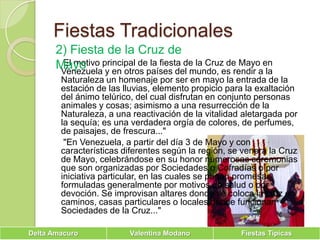 Fiestas Tradicionales2) Fiesta de la Cruz de Mayo     El motivo principal de la fiesta de la Cruz de Mayo en Venezuela y en otros países del mundo, es rendir a la Naturaleza un homenaje por ser en mayo la entrada de la estación de las lluvias, elemento propicio para la exaltación del ánimo telúrico, del cual disfrutan en conjunto personas animales y cosas; asimismo a una resurrección de la Naturaleza, a una reactivación de la vitalidad aletargada por la sequía; es una verdadera orgía de colores, de perfumes, de paisajes, de frescura..."      "En Venezuela, a partir del día 3 de Mayo y con características diferentes según la región, se venera la Cruz de Mayo, celebrándose en su honor numerosas ceremonias que son organizadas por Sociedades o Cofradías o por iniciativa particular, en las cuales se pagan promesas formuladas generalmente por motivos de salud o por devoción. Se improvisan altares donde se coloca la cruz en caminos, casas particulares o locales donde funcionan Sociedades de la Cruz..." 