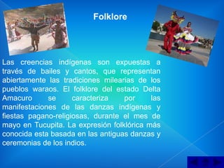 Folklore




Las creencias indígenas son expuestas a
través de bailes y cantos, que representan
abiertamente las tradiciones milearias de los
pueblos waraos. El folklore del estado Delta
Amacuro      se      caracteriza   por     las
manifestaciones de las danzas indígenas y
fiestas pagano-religiosas, durante el mes de
mayo en Tucupita. La expresión folklórica más
conocida esta basada en las antiguas danzas y
ceremonias de los indios.
 
