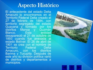 Aspecto Histórico
El antecedente del estado Delta
Amacuro lo encontramos en el
Territorio Federal Delta creado el
27 de febrero de 1884, con
territorio segregado del estado
Guayana y formado por los
distritos Manoa y Guzmán
Blanco.        Esta        entidad
desapareció el 21 de octubre de
1893 cuando fue anexada al
estado Bolívar. El 26 de abril de
1901 se crea con el nombre de
Territorio     Federal       Delta
Amacuro, con los distritos
Barima y Tucupita. Después de
este año su división política varió
de distritos y departamentos a
municipios.
 