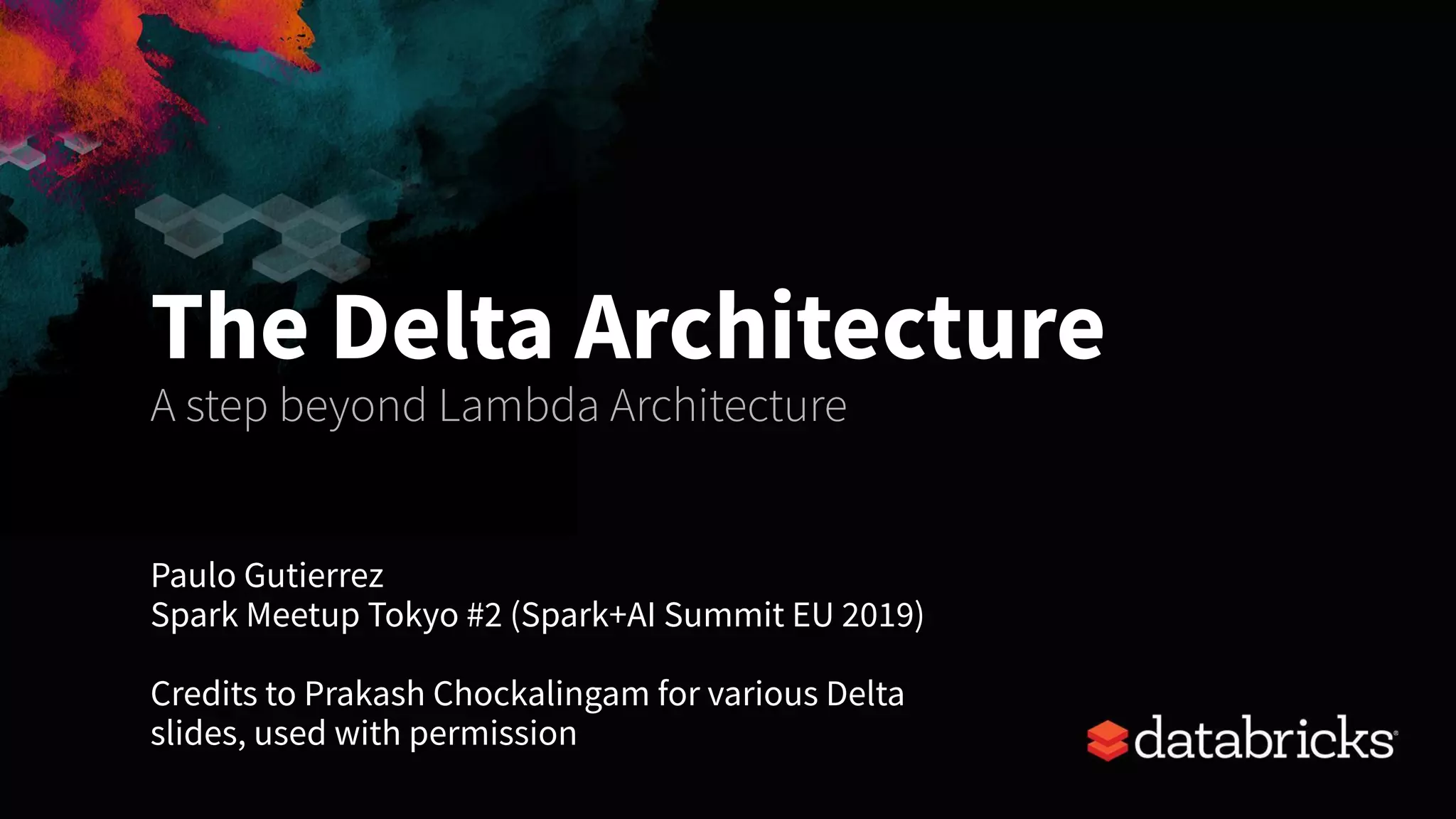 Paulo Gutierrez
Spark Meetup Tokyo #2 (Spark+AI Summit EU 2019)
Credits to Prakash Chockalingam for various Delta
slides, used with permission
The Delta Architecture
A step beyond Lambda Architecture
 